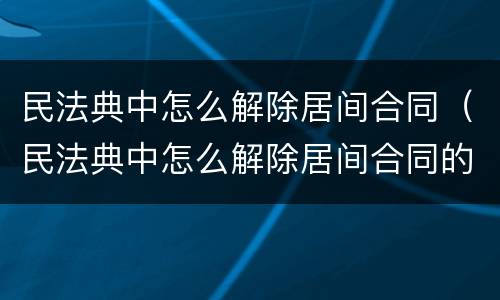 民法典中怎么解除居间合同（民法典中怎么解除居间合同的条款）