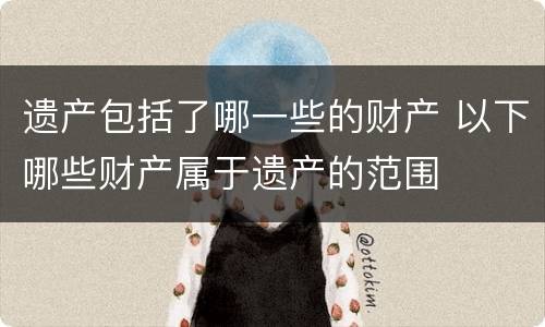 遗产包括了哪一些的财产 以下哪些财产属于遗产的范围