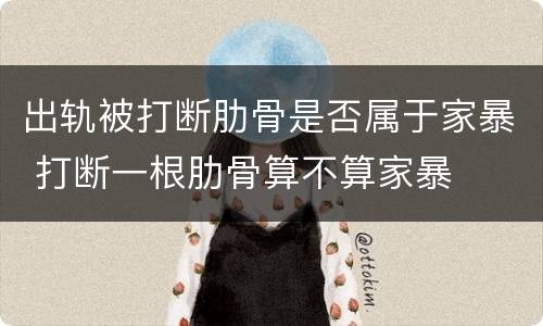 出轨被打断肋骨是否属于家暴 打断一根肋骨算不算家暴