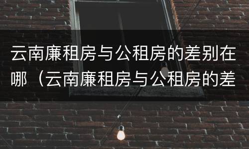 云南廉租房与公租房的差别在哪（云南廉租房与公租房的差别在哪里）