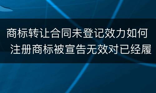 商标转让合同未登记效力如何 注册商标被宣告无效对已经履行的商标转让合同有何影响