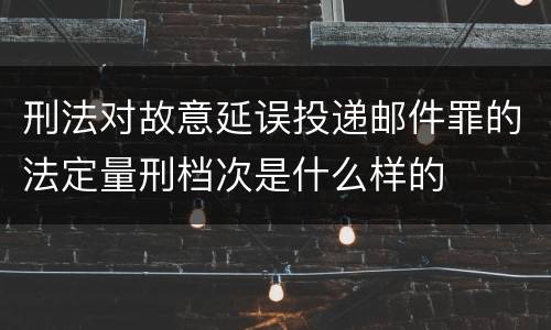 刑法对故意延误投递邮件罪的法定量刑档次是什么样的