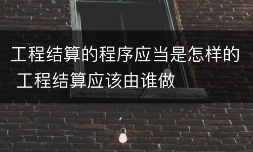 工程结算的程序应当是怎样的 工程结算应该由谁做