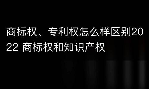 商标权、专利权怎么样区别2022 商标权和知识产权