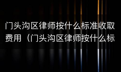 门头沟区律师按什么标准收取费用（门头沟区律师按什么标准收取费用呢）