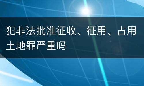 犯非法批准征收、征用、占用土地罪严重吗