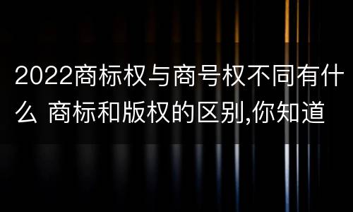 2022商标权与商号权不同有什么 商标和版权的区别,你知道多少?