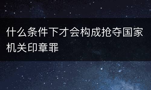 什么条件下才会构成抢夺国家机关印章罪