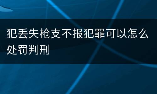 犯丢失枪支不报犯罪可以怎么处罚判刑