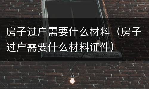 房子过户需要什么材料（房子过户需要什么材料证件）