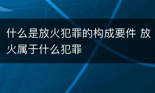 什么是放火犯罪的构成要件 放火属于什么犯罪
