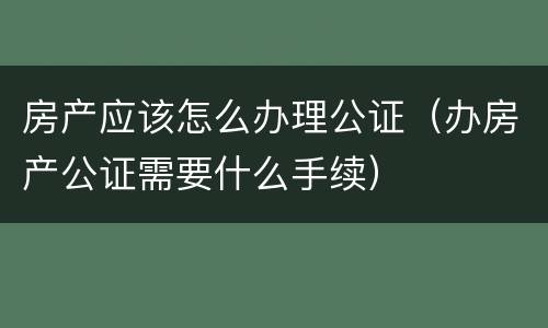 房产应该怎么办理公证（办房产公证需要什么手续）