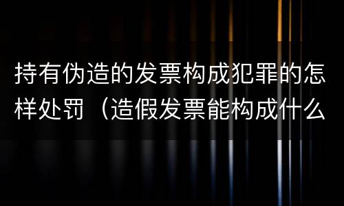 持有伪造的发票构成犯罪的怎样处罚（造假发票能构成什么罪）