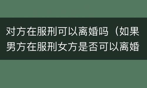 对方在服刑可以离婚吗（如果男方在服刑女方是否可以离婚）