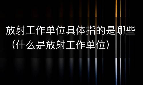 放射工作单位具体指的是哪些（什么是放射工作单位）