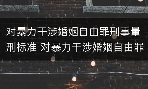 对暴力干涉婚姻自由罪刑事量刑标准 对暴力干涉婚姻自由罪刑事量刑标准