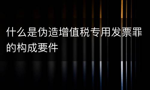 什么是伪造增值税专用发票罪的构成要件