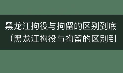 黑龙江拘役与拘留的区别到底（黑龙江拘役与拘留的区别到底是什么）