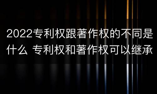2022专利权跟著作权的不同是什么 专利权和著作权可以继承吗
