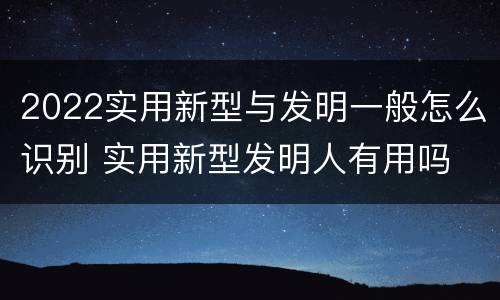 2022实用新型与发明一般怎么识别 实用新型发明人有用吗