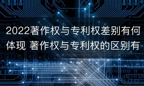 2022著作权与专利权差别有何体现 著作权与专利权的区别有哪些
