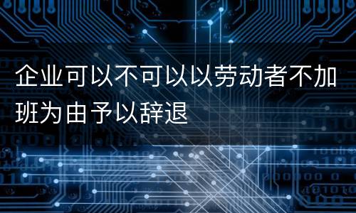 企业可以不可以以劳动者不加班为由予以辞退