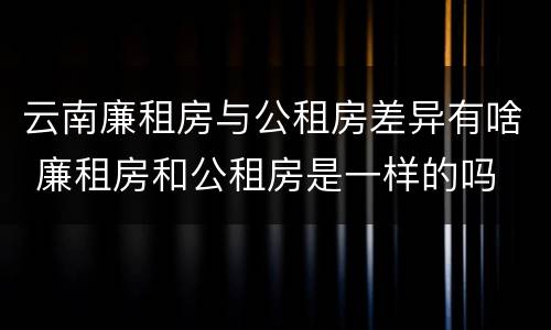 云南廉租房与公租房差异有啥 廉租房和公租房是一样的吗
