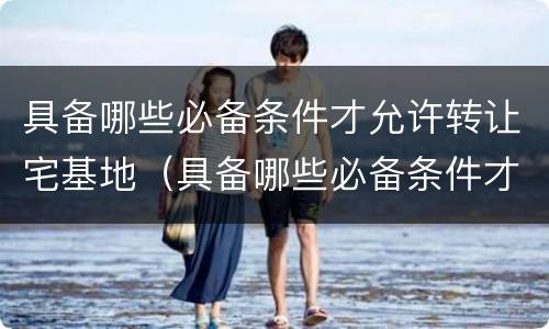 具备哪些必备条件才允许转让宅基地（具备哪些必备条件才允许转让宅基地使用权）