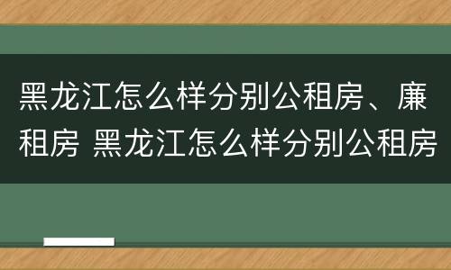 黑龙江怎么样分别公租房、廉租房 黑龙江怎么样分别公租房,廉租房和住宅