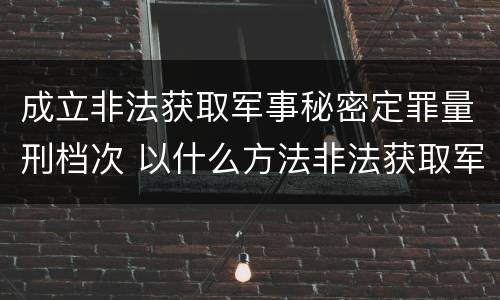 成立非法获取军事秘密定罪量刑档次 以什么方法非法获取军事秘密的构成非法获取军事秘密罪