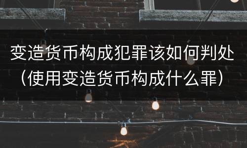 变造货币构成犯罪该如何判处（使用变造货币构成什么罪）