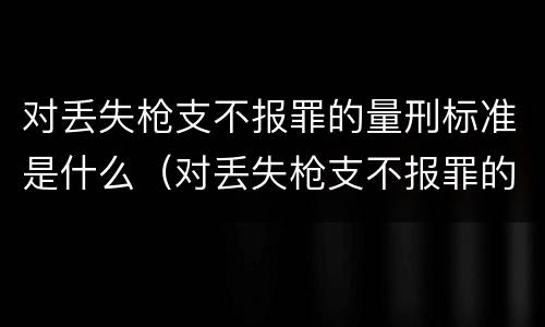 对丢失枪支不报罪的量刑标准是什么（对丢失枪支不报罪的量刑标准是什么呢）