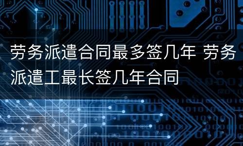 劳务派遣合同最多签几年 劳务派遣工最长签几年合同