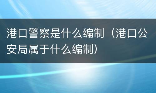 港口警察是什么编制（港口公安局属于什么编制）
