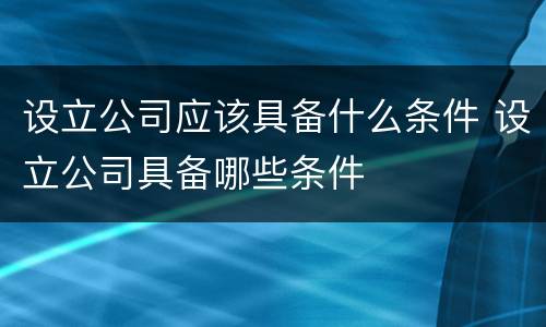 设立公司应该具备什么条件 设立公司具备哪些条件