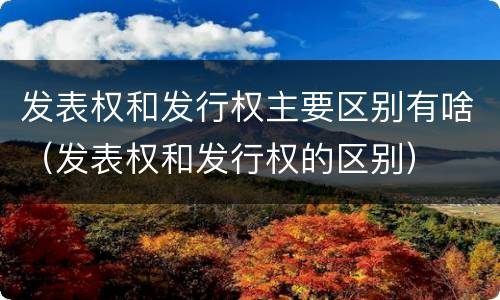 发表权和发行权主要区别有啥（发表权和发行权的区别）