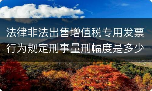 法律非法出售增值税专用发票行为规定刑事量刑幅度是多少