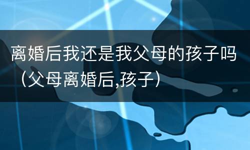 离婚后我还是我父母的孩子吗（父母离婚后,孩子）
