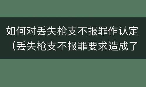 如何对丢失枪支不报罪作认定（丢失枪支不报罪要求造成了严重后果的才构成犯罪）