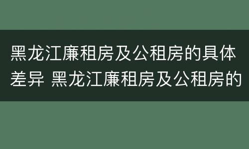 黑龙江廉租房及公租房的具体差异 黑龙江廉租房及公租房的具体差异分析