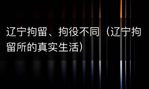 辽宁拘留、拘役不同（辽宁拘留所的真实生活）
