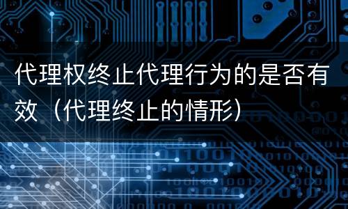 代理权终止代理行为的是否有效（代理终止的情形）