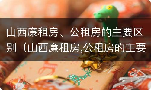 山西廉租房、公租房的主要区别（山西廉租房,公租房的主要区别是）
