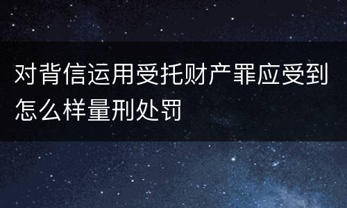 对背信运用受托财产罪应受到怎么样量刑处罚