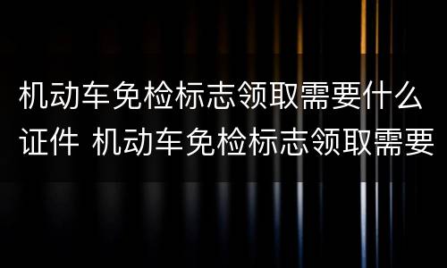 机动车免检标志领取需要什么证件 机动车免检标志领取需要什么证件和材料