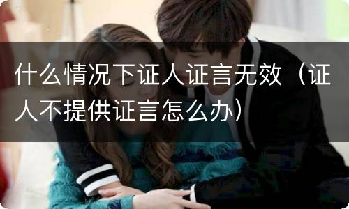 什么情况下证人证言无效（证人不提供证言怎么办）