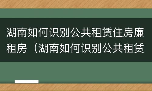 湖南如何识别公共租赁住房廉租房（湖南如何识别公共租赁住房廉租房的真假）