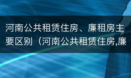 河南公共租赁住房、廉租房主要区别（河南公共租赁住房,廉租房主要区别是什么）