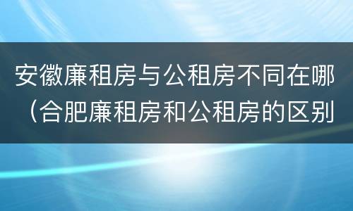 安徽廉租房与公租房不同在哪(合肥廉租房和公租房的区别)