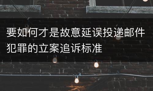 要如何才是故意延误投递邮件犯罪的立案追诉标准
